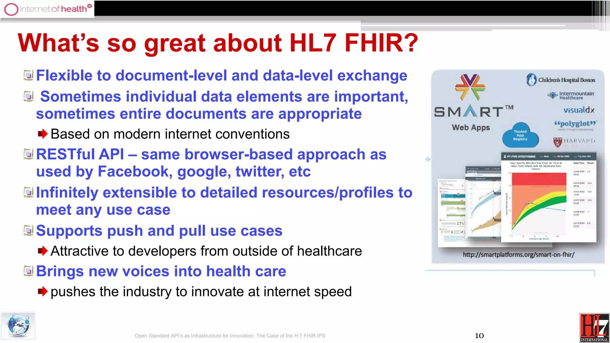 10
What’s so great about HL7 FHIR?
Flexible to document-level and data-level exchange
Sometimes individual data elements are important,
sometimes entire documents are appropriate
Based on modern internet conventions
RESTful API – same browser-based approach as
used by Facebook, google, twitter, etc
Infinitely extensible to detailed resources/profiles to
meet any use case
Supports push and pull use cases
Attractive to developers from outside of healthcare
Brings new voices into health care
pushes the industry to innovate at internet speed
Open Standard API’s as Infrastructure for Innovation: The Case of the H:7 FHIR IPS
 