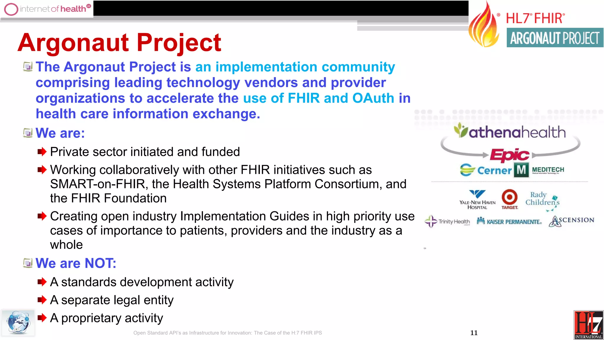 11
Argonaut Project
The Argonaut Project is an implementation community
comprising leading technology vendors and provider
organizations to accelerate the use of FHIR and OAuth in
health care information exchange.
We are:
Private sector initiated and funded
Working collaboratively with other FHIR initiatives such as
SMART-on-FHIR, the Health Systems Platform Consortium, and
the FHIR Foundation
Creating open industry Implementation Guides in high priority use
cases of importance to patients, providers and the industry as a
whole
We are NOT:
A standards development activity
A separate legal entity
A proprietary activity
Open Standard API’s as Infrastructure for Innovation: The Case of the H:7 FHIR IPS
 
