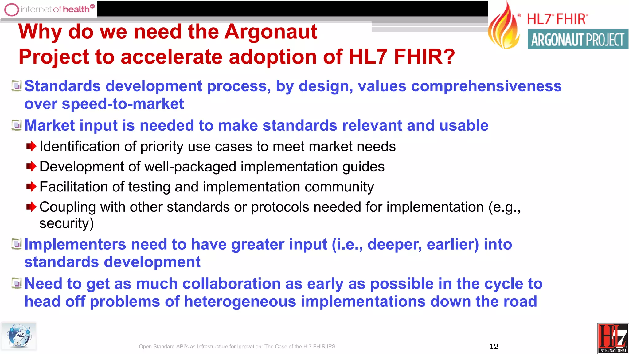 12
Why do we need the Argonaut
Project to accelerate adoption of HL7 FHIR?
Standards development process, by design, values comprehensiveness
over speed-to-market
Market input is needed to make standards relevant and usable
Identification of priority use cases to meet market needs
Development of well-packaged implementation guides
Facilitation of testing and implementation community
Coupling with other standards or protocols needed for implementation (e.g.,
security)
Implementers need to have greater input (i.e., deeper, earlier) into
standards development
Need to get as much collaboration as early as possible in the cycle to
head off problems of heterogeneous implementations down the road
Open Standard API’s as Infrastructure for Innovation: The Case of the H:7 FHIR IPS
 