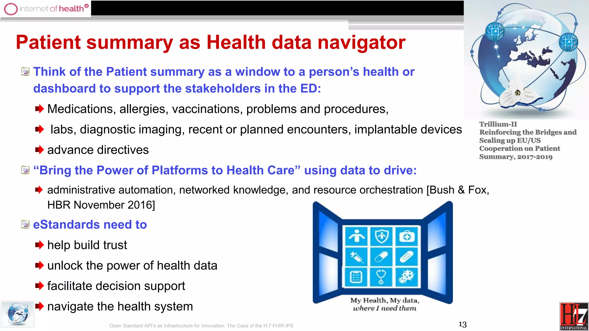 13
Patient summary as Health data navigator
Think of the Patient summary as a window to a person’s health or
dashboard to support the stakeholders in the ED:
Medications, allergies, vaccinations, problems and procedures,
labs, diagnostic imaging, recent or planned encounters, implantable devices
advance directives
“Bring the Power of Platforms to Health Care” using data to drive:
administrative automation, networked knowledge, and resource orchestration [Bush & Fox,
HBR November 2016]
eStandards need to
help build trust
unlock the power of health data
facilitate decision support
navigate the health system
Open Standard API’s as Infrastructure for Innovation: The Case of the H:7 FHIR IPS
Trillium-II
Reinforcing the Bridges and
Scaling up EU/US
Cooperation on Patient
Summary, 2017-2019
 