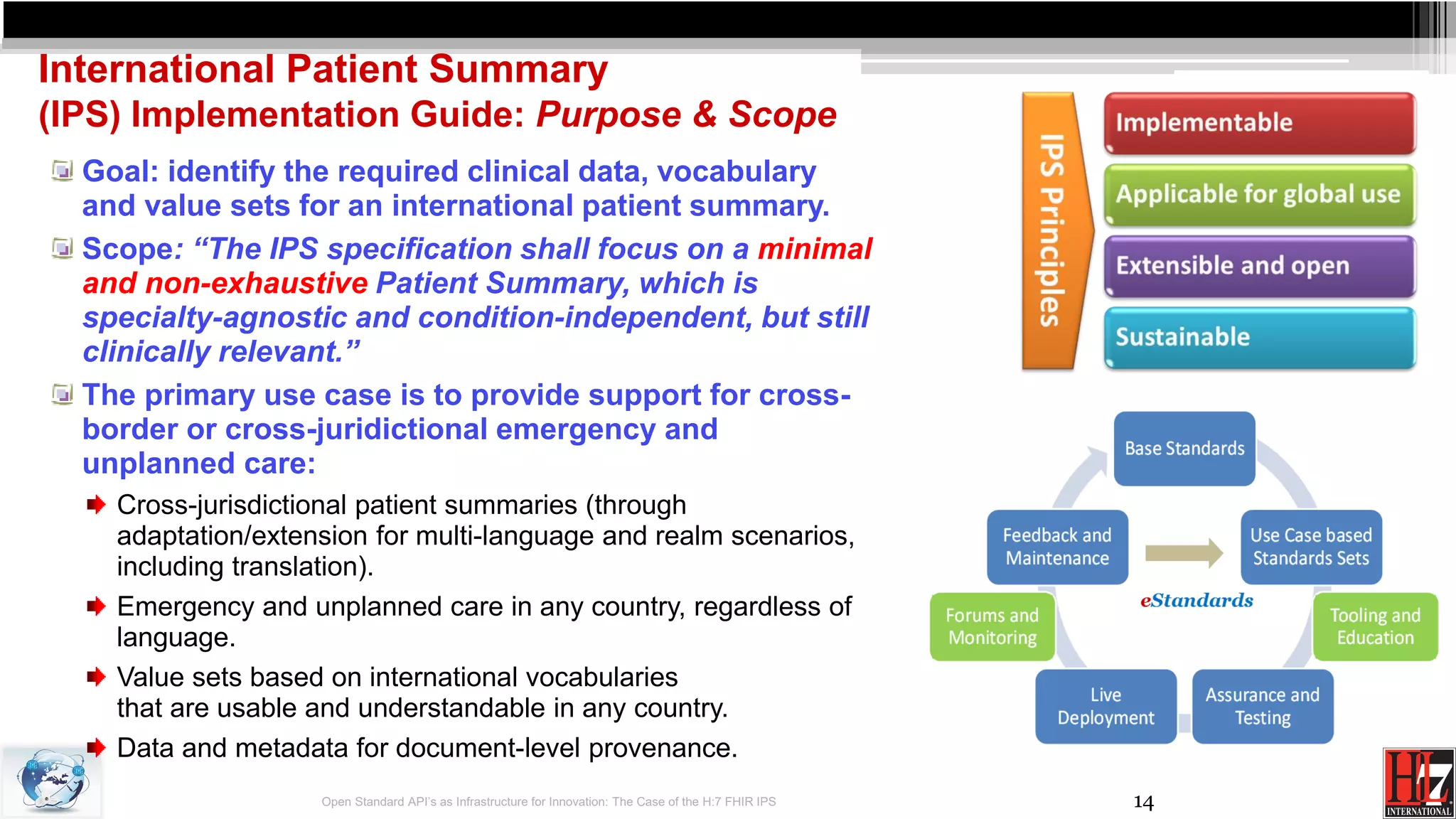 14
International Patient Summary
(IPS) Implementation Guide: Purpose & Scope
Goal: identify the required clinical data, vocabulary
and value sets for an international patient summary.
Scope: “The IPS specification shall focus on a minimal
and non-exhaustive Patient Summary, which is
specialty-agnostic and condition-independent, but still
clinically relevant.”
The primary use case is to provide support for cross-
border or cross-juridictional emergency and
unplanned care:
Cross-jurisdictional patient summaries (through
adaptation/extension for multi-language and realm scenarios,
including translation).
Emergency and unplanned care in any country, regardless of
language.
Value sets based on international vocabularies
that are usable and understandable in any country.
Data and metadata for document-level provenance.
Open Standard API’s as Infrastructure for Innovation: The Case of the H:7 FHIR IPS
 