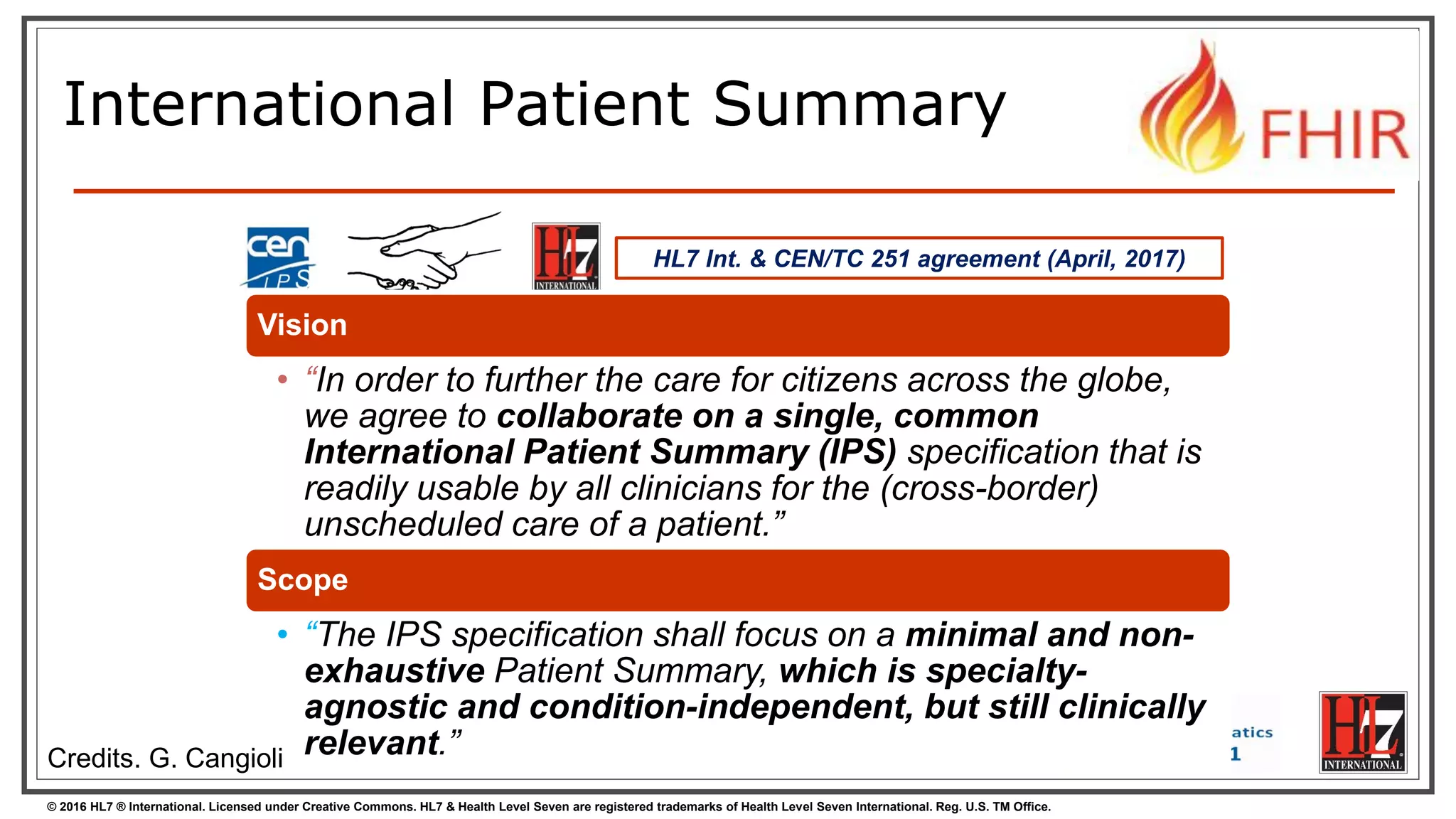 © 2016 HL7 ® International. Licensed under Creative Commons. HL7 & Health Level Seven are registered trademarks of Health Level Seven International. Reg. U.S. TM Office.
International Patient Summary
HL7 Int. & CEN/TC 251 agreement (April, 2017)
Vision
• “In order to further the care for citizens across the globe,
we agree to collaborate on a single, common
International Patient Summary (IPS) specification that is
readily usable by all clinicians for the (cross-border)
unscheduled care of a patient.”
Scope
• “The IPS specification shall focus on a minimal and non-
exhaustive Patient Summary, which is specialty-
agnostic and condition-independent, but still clinically
relevant.”Credits. G. Cangioli
 