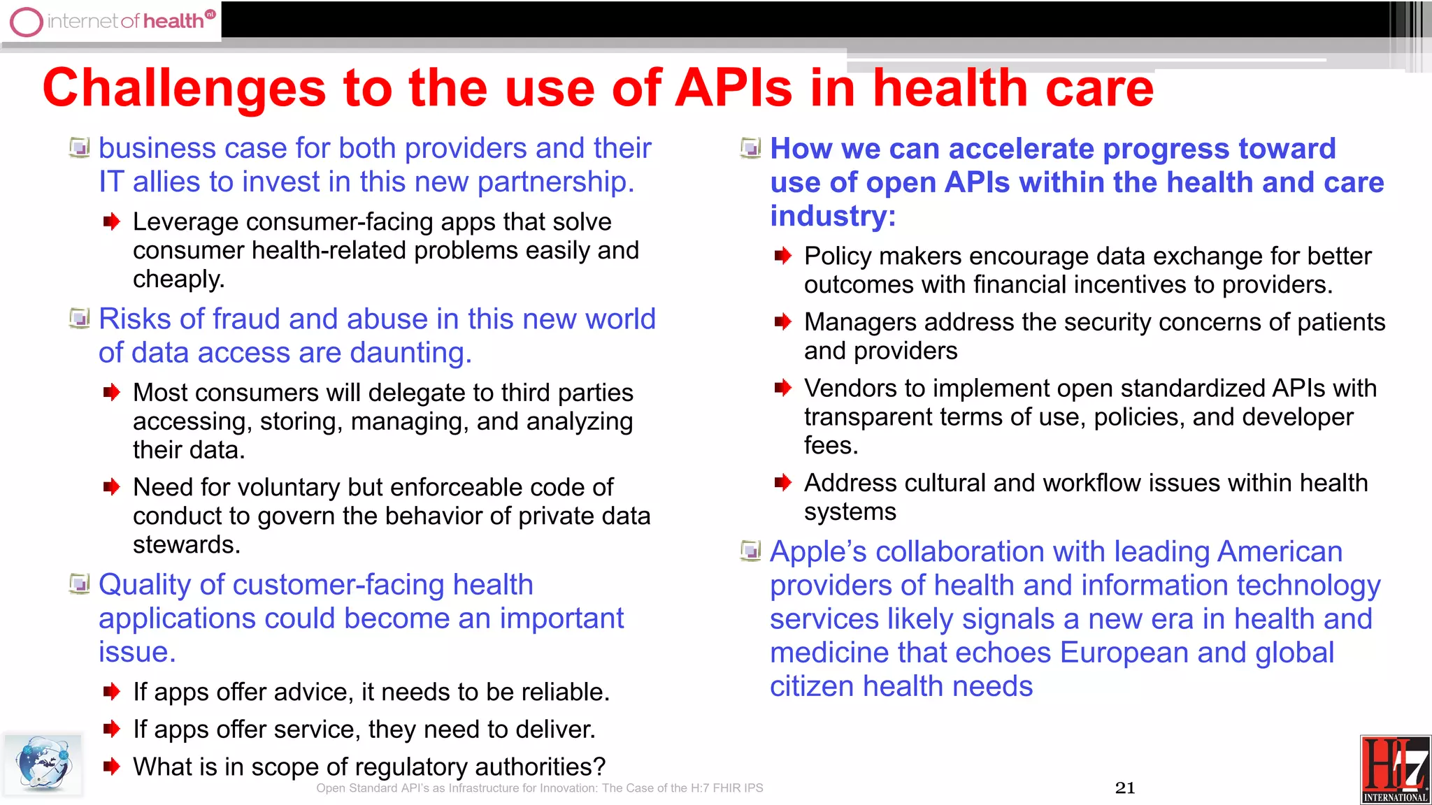 21
Challenges to the use of APIs in health care
business case for both providers and their
IT allies to invest in this new partnership.
Leverage consumer-facing apps that solve
consumer health-related problems easily and
cheaply.
Risks of fraud and abuse in this new world
of data access are daunting.
Most consumers will delegate to third parties
accessing, storing, managing, and analyzing
their data.
Need for voluntary but enforceable code of
conduct to govern the behavior of private data
stewards.
Quality of customer-facing health
applications could become an important
issue.
If apps offer advice, it needs to be reliable.
If apps offer service, they need to deliver.
What is in scope of regulatory authorities?
How we can accelerate progress toward
use of open APIs within the health and care
industry:
Policy makers encourage data exchange for better
outcomes with financial incentives to providers.
Managers address the security concerns of patients
and providers
Vendors to implement open standardized APIs with
transparent terms of use, policies, and developer
fees.
Address cultural and workflow issues within health
systems
Apple’s collaboration with leading American
providers of health and information technology
services likely signals a new era in health and
medicine that echoes European and global
citizen health needs
Open Standard API’s as Infrastructure for Innovation: The Case of the H:7 FHIR IPS
 