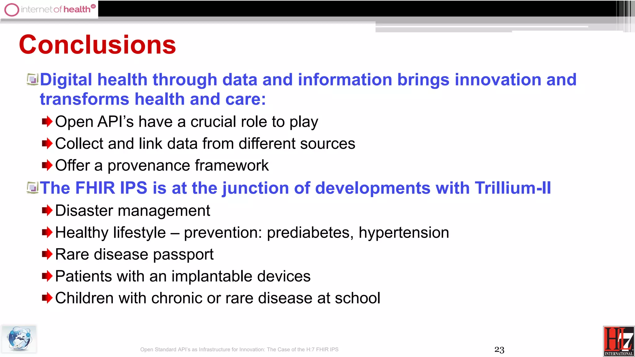 23
Conclusions
Digital health through data and information brings innovation and
transforms health and care:
Open API’s have a crucial role to play
Collect and link data from different sources
Offer a provenance framework
The FHIR IPS is at the junction of developments with Trillium-II
Disaster management
Healthy lifestyle – prevention: prediabetes, hypertension
Rare disease passport
Patients with an implantable devices
Children with chronic or rare disease at school
Open Standard API’s as Infrastructure for Innovation: The Case of the H:7 FHIR IPS
 