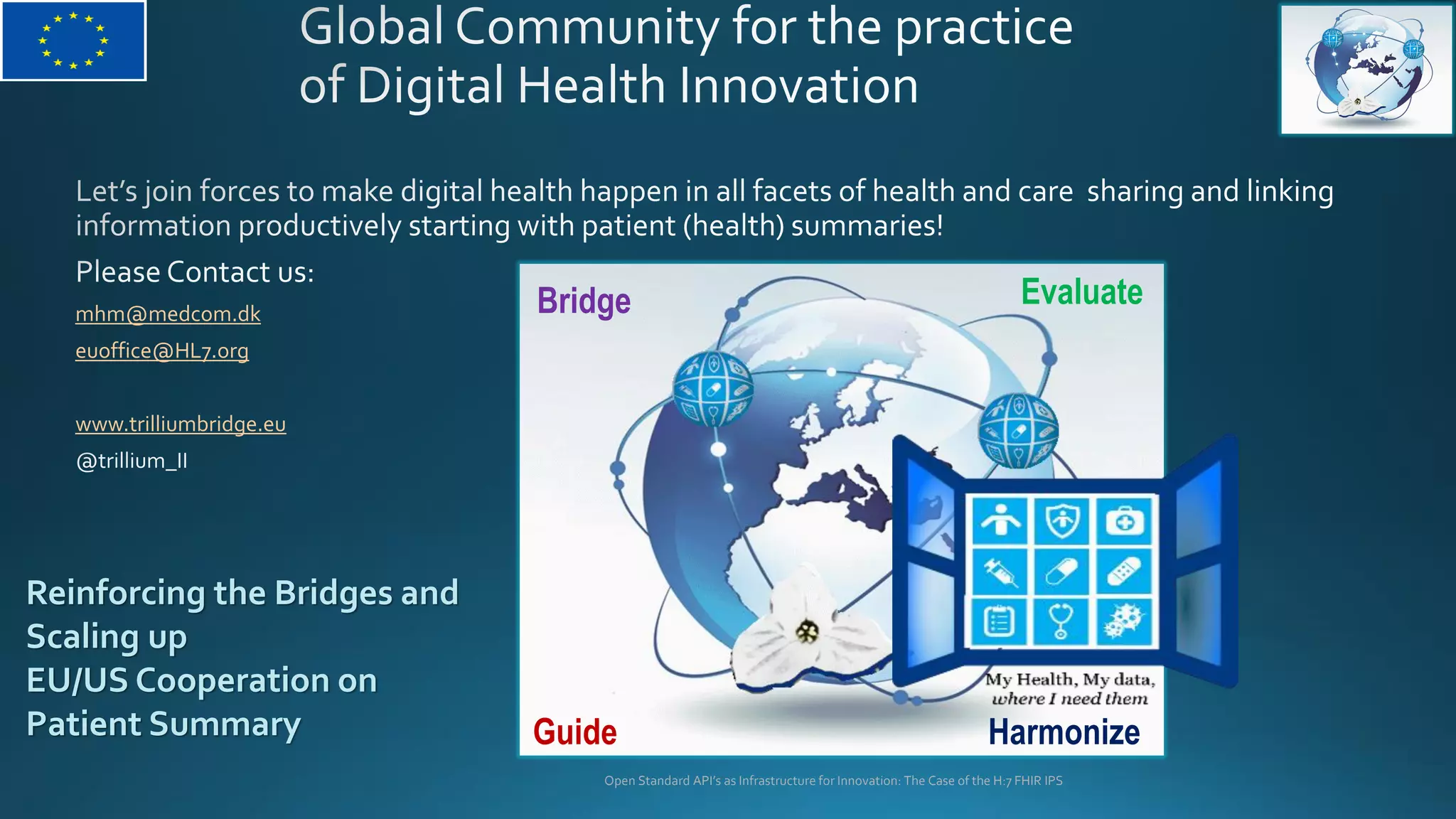 mhm@medcom.dk
euoffice@HL7.org
www.trilliumbridge.eu
Open Standard API’s as Infrastructure for Innovation: The Case of the H:7 FHIR IPS
EvaluateBridge
HarmonizeGuide
Reinforcing the Bridges and
Scaling up
EU/US Cooperation on
Patient Summary
 