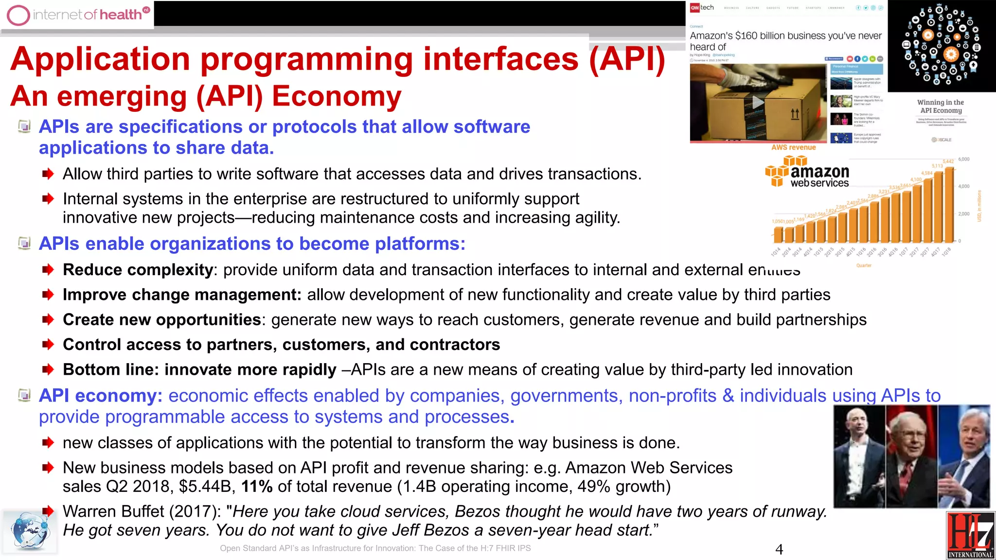 4
Application programming interfaces (API)
An emerging (API) Economy
APIs are specifications or protocols that allow software
applications to share data.
Allow third parties to write software that accesses data and drives transactions.
Internal systems in the enterprise are restructured to uniformly support
innovative new projects—reducing maintenance costs and increasing agility.
APIs enable organizations to become platforms:
Reduce complexity: provide uniform data and transaction interfaces to internal and external entities
Improve change management: allow development of new functionality and create value by third parties
Create new opportunities: generate new ways to reach customers, generate revenue and build partnerships
Control access to partners, customers, and contractors
Bottom line: innovate more rapidly –APIs are a new means of creating value by third-party led innovation
API economy: economic effects enabled by companies, governments, non-profits & individuals using APIs to
provide programmable access to systems and processes.
new classes of applications with the potential to transform the way business is done.
New business models based on API profit and revenue sharing: e.g. Amazon Web Services
sales Q2 2018, $5.44B, 11% of total revenue (1.4B operating income, 49% growth)
Warren Buffet (2017): "Here you take cloud services, Bezos thought he would have two years of runway.
He got seven years. You do not want to give Jeff Bezos a seven-year head start.”
Open Standard API’s as Infrastructure for Innovation: The Case of the H:7 FHIR IPS
 