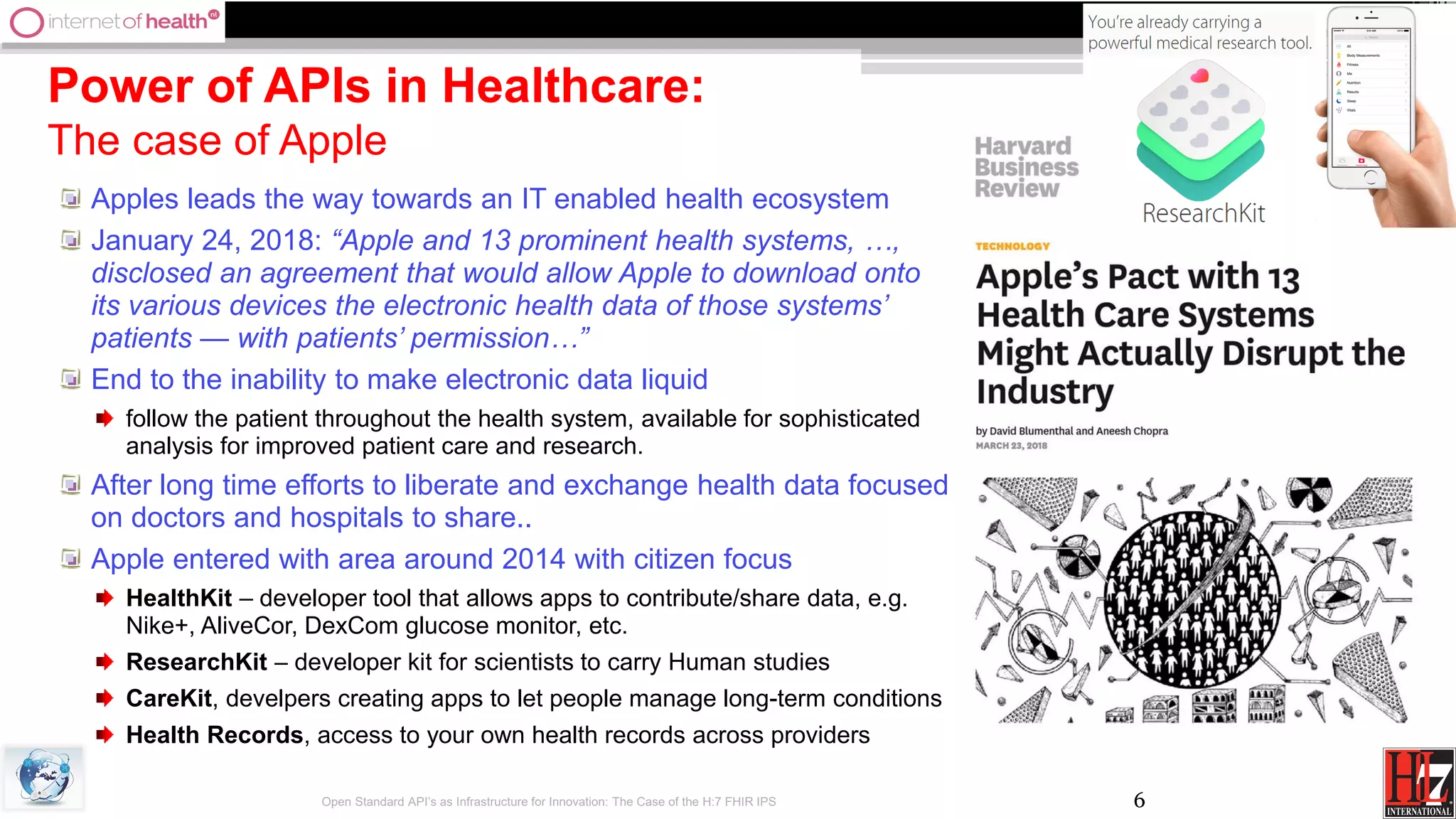 6
Power of APIs in Healthcare:
The case of Apple
Apples leads the way towards an IT enabled health ecosystem
January 24, 2018: “Apple and 13 prominent health systems, …,
disclosed an agreement that would allow Apple to download onto
its various devices the electronic health data of those systems’
patients — with patients’ permission…”
End to the inability to make electronic data liquid
follow the patient throughout the health system, available for sophisticated
analysis for improved patient care and research.
After long time efforts to liberate and exchange health data focused
on doctors and hospitals to share..
Apple entered with area around 2014 with citizen focus
HealthKit – developer tool that allows apps to contribute/share data, e.g.
Nike+, AliveCor, DexCom glucose monitor, etc.
ResearchKit – developer kit for scientists to carry Human studies
CareKit, develpers creating apps to let people manage long-term conditions
Health Records, access to your own health records across providers
Open Standard API’s as Infrastructure for Innovation: The Case of the H:7 FHIR IPS
 