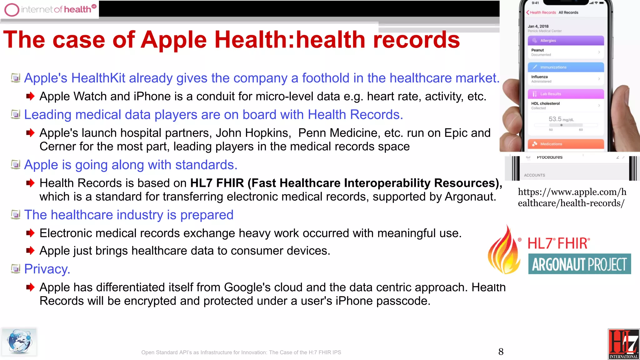 8
The case of Apple Health:health records
Apple's HealthKit already gives the company a foothold in the healthcare market.
Apple Watch and iPhone is a conduit for micro-level data e.g. heart rate, activity, etc.
Leading medical data players are on board with Health Records.
Apple's launch hospital partners, John Hopkins, Penn Medicine, etc. run on Epic and
Cerner for the most part, leading players in the medical records space
Apple is going along with standards.
Health Records is based on HL7 FHIR (Fast Healthcare Interoperability Resources),
which is a standard for transferring electronic medical records, supported by Argonaut.
The healthcare industry is prepared
Electronic medical records exchange heavy work occurred with meaningful use.
Apple just brings healthcare data to consumer devices.
Privacy.
Apple has differentiated itself from Google's cloud and the data centric approach. Health
Records will be encrypted and protected under a user's iPhone passcode.
Open Standard API’s as Infrastructure for Innovation: The Case of the H:7 FHIR IPS
https://www.apple.com/h
ealthcare/health-records/
 
