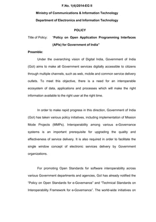 F.No. 1(4)/2014-EG II
Ministry of Communications & Information Technology
Department of Electronics and Information Technology
POLICY
Title of Policy: “Policy on Open Application Programming Interfaces
(APIs) for Government of India”
Preamble:
Under the overarching vision of Digital India, Government of India
(GoI) aims to make all Government services digitally accessible to citizens
through multiple channels, such as web, mobile and common service delivery
outlets. To meet this objective, there is a need for an interoperable
ecosystem of data, applications and processes which will make the right
information available to the right user at the right time.
In order to make rapid progress in this direction, Government of India
(GoI) has taken various policy initiatives, including implementation of Mission
Mode Projects (MMPs). Interoperability among various e-Governance
systems is an important prerequisite for upgrading the quality and
effectiveness of service delivery. It is also required in order to facilitate the
single window concept of electronic services delivery by Government
organizations.
For promoting Open Standards for software interoperability across
various Government departments and agencies, GoI has already notified the
“Policy on Open Standards for e-Governance” and “Technical Standards on
Interoperability Framework for e-Governance”. The world-wide initiatives on
 