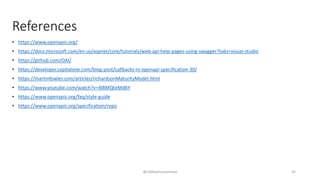 References
• https://www.openapis.org/
• https://docs.microsoft.com/en-us/aspnet/core/tutorials/web-api-help-pages-using-swagger?tabs=visual-studio
• https://github.com/OAI/
• https://developer.capitalone.com/blog-post/callbacks-in-openapi-specification-30/
• https://martinfowler.com/articles/richardsonMaturityModel.html
• https://www.youtube.com/watch?v=4lBMQteMd6Y
• https://www.openapis.org/faq/style-guide
• https://www.openapis.org/specification/repo
@siddiqimuhammad 32
 