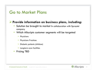 Go to Market Plans
 Provide information on business plans, including:
       •  Solution be brought to market in collaboration with Sproutel
            company
       •  Which Allscripts customer segments will be targeted
               •  Physicians
               •  Physicians Practices
               •  Diabetic patients (children)
               •  Longterm care facilities
       •  Pricing TBD




A Connected Community of Health   | Copyright © 2011 Allscripts Healthcare Solutions, Inc.   10
 