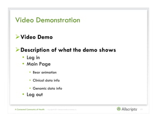 Video Demonstration

 Video Demo

 Description of what the demo shows
       •  Log in
       •  Main Page
               •  Bear animation

               •  Clinical data info

               •  Genomic data info
       •  Log out

A Connected Community of Health   | Copyright © 2011 Allscripts Healthcare Solutions, Inc.   11
 