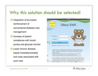 Why this solution should be selected!
    Integration of toy based
      reinforcement of
      conventional diabetes care
      management

    Increase of patient
      compliance with insulin
      pumps and glucose monitor

    Lower chronic disease-
      based morbidity/mortality
      and costs associated with
      such care


A Connected Community of Health   | Copyright © 2011 Allscripts Healthcare Solutions, Inc.   12
 