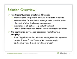 Solution Overview
   Healthcare/Business problem addressed:
     •  Inconvenience for patients to know their state of health
     •  Inconvenience for doctors to manage their patients’ data
     •  High cost of chronic disease management
     •  Incompliance of patient to painful treatment
     •  Lack of confidence and interest to defeat chronic diseases
   The application developed addresses the following
    category:
     •  Both: “Applications that improve management of high cost
        chronic diseases” and “Innovative approaches to
        addressing value-based care imperatives.”



A Connected Community of Health   | Copyright © 2011 Allscripts Healthcare Solutions, Inc.   3
 