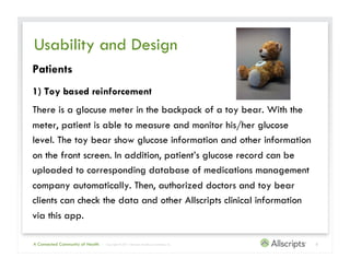 Usability and Design
Patients
1) Toy based reinforcement
There is a glucose meter in the backpack of a toy bear. With the
meter, patient is able to measure and monitor his/her glucose
level. The toy bear show glucose information and other information
on the front screen. In addition, patient’s glucose record can be
uploaded to corresponding database of medications management
company automatically. Then, authorized doctors and toy bear
clients can check the data and other Allscripts clinical information
via this app.

A Connected Community of Health   | Copyright © 2011 Allscripts Healthcare Solutions, Inc.   5
 