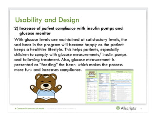 Usability and Design
2) Increase of patient compliance with insulin pumps and
   glucose monitor
With glucose levels are maintained at satisfactory levels, the
sad bear in the program will become happy as the patient
keeps a healthier lifestyle. This helps patients, especially
children to comply with glucose measurements/ insulin pumps
and following treatment. Also, glucose measurement is
presented as “feeding” the bear- which makes the process
more fun- and increases compliance.




A Connected Community of Health   | Copyright © 2011 Allscripts Healthcare Solutions, Inc.   6
 