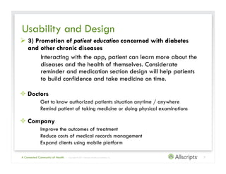 Usability and Design
  3) Promotion of patient education concerned with diabetes
   and other chronic diseases
        Interacting with the app, patient can learn more about the
        diseases and the health of themselves. Considerate
        reminder and medication section design will help patients
        to build confidence and take medicine on time.

 Doctors
             Get to know authorized patients situation anytime / anywhere
             Remind patient of taking medicine or doing physical examinations

 Company
             Improve the outcomes of treatment
             Reduce costs of medical records management
             Expand clients using mobile platform

A Connected Community of Health   | Copyright © 2011 Allscripts Healthcare Solutions, Inc.   7
 