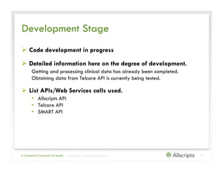Development Stage
  Code development in progress

  Detailed information here on the degree of development.
       Getting and processing clinical data has already been completed.
       Obtaining data from Telecare API is currently being tested.

  List APIs/Web Services calls used.
       •  Allscripts API
       •  Telecare API
       •  SMART API




A Connected Community of Health   | Copyright © 2011 Allscripts Healthcare Solutions, Inc.   9
 