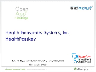 Health Innovators Systems, Inc.
HealthPasskey


           Luissette Figueroa BSSE, MEM, HIIM, HL7 Specialist, CPEHR, CPHIE
                                           Chief Executive Officer

A Connected Community of Health   | Copyright © 2010 Allscripts Healthcare Solutions, Inc.   1
 