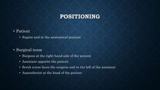 POSITIONING
• Patient
• Supine and in the anatomical position
• Surgical team
• Surgeon at the right hand side of the patient
• Assistant opposite the patient
• Scrub nurse faces the surgeon and to the left of the assistant
• Anaesthetist at the head of the patient
 
