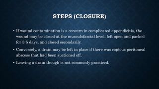 STEPS (CLOSURE)
• If wound contamination is a concern in complicated appendicitis, the
wound may be closed at the musculofascial level, left open and packed
for 3-5 days, and closed secondarily.
• Conversely, a drain may be left in place if there was copious peritoneal
abscess that had been suctioned off.
• Leaving a drain though is not commonly practiced.
 