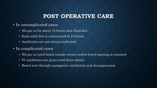 POST OPERATIVE CARE
• In uncomplicated cases
• Nil per os for about 12 hours then fluid diet.
• Semi solid diet is commenced at 24 hours
• Antibiotics are not always indicated
• In complicated cases
• Nil per os until bowel sounds return and/or bowel opening is attained
• IV antibiotics are given until fever abates
• Bowel rest through nasogastric intubation and decompression
 