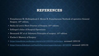 REFERENCES
• Farquharson M, Hollingshead J, Moran B. Farquharsons Textbook of operative General
Surgery. 10th edition.
• Bailey & Love’s Short Practice of Surgery. 25th edition.
• Zollinger’s Atlas of Surgical Operations
• Bruncardi FC et al: Schwartz Principles of surgery. 10th edition
• Fischer’s Mastery of Surgery
• https://emedicine.medscape.com/article/1582203-technique accessed 12/01/19
• https://www.slideshare.net/bashirbnyunus/appendectomy-46728589 accessed 12/01/19
 