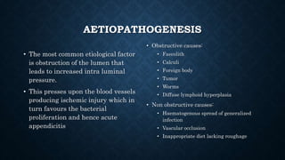AETIOPATHOGENESIS
• The most common etiological factor
is obstruction of the lumen that
leads to increased intra luminal
pressure.
• This presses upon the blood vessels
producing ischemic injury which in
turn favours the bacterial
proliferation and hence acute
appendicitis
• Obstructive causes:
• Faecolith
• Calculi
• Foreign body
• Tumor
• Worms
• Diffuse lymphoid hyperplasia
• Non obstructive causes:
• Haematogenous spread of generalized
infection
• Vascular occlusion
• Inappropriate diet lacking roughage
 
