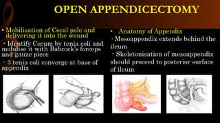 OPEN APPENDICECTOMY
• Mobilisation of Cecal pole and
delivering it into the wound
- Identify Cecum by tenia coli and
mobilise it with Babcock’s forceps
and gauze piece
- 3 tenia coli converge at base of
appendix
• Anatomy of Appendix
- Mesoappendix extends behind the
ileum
- Skeletonisation of mesoappendix
should proceed to posterior surface
of ileum
 