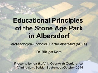 Educational Principles 
of the Stone Age Park 
in Albersdorf 
Archaeological-Ecological Centre Albersdorf (AÖZA) 
Dr. Rüdiger Kelm 
Presentation on the VIII. OpenArch-Conference 
in Viminacium/Serbia, September/October 2014 
 