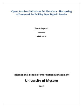Open Archives Initiatives for Metadata Harvesting
   A Framework for Building Open Digital Libraries




                    Term Paper-1
                       Submitted by


                     NIKESH.N




 International School of Information Management

           University of Mysore
                         2010
 