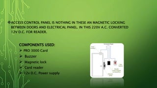 ACCESS CONTROL PANEL IS NOTHING IN THESE AN MAGNETIC LOCKING
BETWEEN DOORS AND ELECTRICAL PANEL. IN THIS 220V A.C. CONVERTED
12V D.C. FOR READER.
COMPONENTS USED:
 PRO 3000 Card
 Buzzer
 Magnetic lock
 Card reader
 12v D.C. Power supply
 
