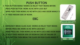 PUSH BUTTON
 PUSH BUTTON MAINLY WORKS AS RELAY THAT MEANS BEFORE
PRESS PUSH BUTTON WORK AS NC WITH LOCK BUT
WHEN PUSH THEN WORKS AS NO WITH LOCK AND DOOR MAINLY OPEN.
 IT FIXED INDOOR SIDE OF ROOM.
EBG
 EMERGENCY BREAK GLASS ALSO WORKS AS RELAY THAT MEANS
BEFORE PRESS EBG WORK AS NC WITH LOCK BUT
WHEN PRESS EBG THEN WORKS AS NO WITH LOCK AND DOOR MAINLY OPEN.
 IT ALSO FIXED INDOOR SIDE OF ROOM IN CASE OF FAILURE OF
PUSH BUTTON THEN BREAK THE GLASS OR PUSH GLASS INSIDE IT.
PUSH BUTTON
EBG
 