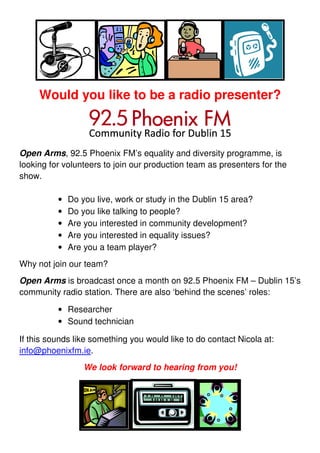 Would you like to be a radio presenter?



Open Arms, 92.5 Phoenix FM’s equality and diversity programme, is
looking for volunteers to join our production team as presenters for the
show.

          •   Do you live, work or study in the Dublin 15 area?
          •   Do you like talking to people?
          •   Are you interested in community development?
          •   Are you interested in equality issues?
          •   Are you a team player?
Why not join our team?
Open Arms is broadcast once a month on 92.5 Phoenix FM – Dublin 15’s
community radio station. There are also ‘behind the scenes’ roles:

          • Researcher
          • Sound technician

If this sounds like something you would like to do contact Nicola at:
info@phoenixfm.ie.
                  We look forward to hearing from you!
 