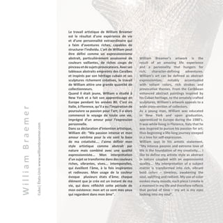 WilliamBraemer
Cuba|États-Uniswww.williambraemer.com
Le travail artistique de William Breamer
est le résultat d’une expérience de vie
et d’une personnalité extraordinaire qui
a faim d’aventures riches, capables de
structurer l’individu. L’art de William peut
être défini comme un expressionnisme
abstrait, particulièrement assaisonné de
couleurs vaillantes, de riches coups de
pinceauetdesujetsprovocateurs.Avecses
tableaux abstraits empreints des Caraïbes
et inspirés par son héritage cubain et ses
sculptures richement créatives, le travail
de William attire une grande quantité de
collectionneurs.
Quand il était jeune, William a étudié à
New York et a fait son apprentissage en
Europe pendant les années 80. C’est en
Italie, à Florence, qu’il a eu l’inspiration de
poursuivre sa passion pour l’art; il a alors
commencé le voyage de toute une vie,
imprégné d’un amour pour l’expression
personnelle.
Dans sa déclaration d’intention artistique,
William dit: “Ma passion intense et mon
amour extrême pour la vie sont la base
de ma créativité…. J’aime définir mon
style artistique comme abstrait par
nature mais combiné avec une qualité
expressionniste... Mon interprétation
d'un sujet se transforme dans des couleurs
riches, vibrantes, vives... intemporelles,
qui éveillent l'âme, à la fois inspirantes
et radieuses. Mon usage de la couleur
évoque plusieurs états d'âme; chaque
élément que je crée est un instant de ma
vie, qui donc réfléchit cette période de
mon existence: mon art ce sont mes yeux
qui regardent dans mon âme".
William Breamer’s artwork is the
result of an amazing life experience
and a personality that hungers for
rich, character-defining adventures.
William’s art can be defined as abstract
expressionism; notably accentuated
with valiant colors, rich strokes and
provocative themes. From the Caribbean
enhanced abstract paintings inspired by
his Cuban heritage, to the ornately crafted
sculptures, William’s artwork appeals to a
wide cross-section of collectors.
As a young man, William was educated
in New York and upon graduation,
apprenticed in Europe during the 1980’s.
It was while living in Florence, Italy that he
was inspired to pursue his passion for art;
thus beginning a life-long journey steeped
in a love for self-expression.
William says in his artistic statement,
“My intense passion and extreme love of
life is the foundation of my creativity…. I
like to define my artistic style as abstract
in nature coupled with an expressionist
quality…. My interpretation of a subject
matter is transformed into rich, vibrant
bold colors – timeless, awakening the
soul, uplifting and radiant. My use of color
evokes many moods; each piece I create is
a moment in my life and therefore reflects
that period of time – my art is my eyes
looking into my soul”.
 