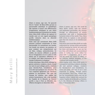 MaryBrilli
France|Italiewww.marybrilli.com
Etiam si omnes, ego non. Tel pourrait
être le "motto" de Mary Brilli, qu’avec sa
personnalité éclectique et polyédrique
elle exprime à travers une efflorescence
d'expressions artistiques et une vision
fondamentalement humaniste du monde.
Ainsi, Mary Brilli s'efforce de capturer le
monde avec un vrai regard panoptique
qu'elle retourne dans sa diversité
kaléidoscopique.
Seuls ceux qui connaissent Mary Brilli
peuvent vraiment comprendre sa forte
personnalité. En connaissant son monde,
son travail, ses amours, ses passions, on
peut analyser son comportement qui
est libre, critique, anticonformiste. En
réalité, ses œuvres reflètent sa grande
foi en l’imagination et en la satire et elle
désire que le spectateur réfléchisse sur
sa critique, sans idées préconçues, de ce
monde irrationnel et complexe.
Artiste éclectique, Mary Brilli mélange les
genres: peinture, sculpture, dessin, travail
sur soie et aussi collages peints, créations
pour Hermès-Paris, installations, pour
n'en citer que quelques-uns. Cet amour de
l’art s’exprime également par l’écriture:
poèmes et journalisme. Tels sont ses
champs de création, sans oublier ses
actions humanitaires: elle a été lauréate
du Trophée de la Réussite au Féminin
qu’elle a reçu à Paris au Ministère des
Affaires étrangères en décembre 2011.
Etiam si omnes, ego non. This could be
Mary Brilli’s motto, with her eclectic
and polyhedral personality, she conveys
through an efflorescence of artistic
expression and with a fundamentally
humanist vision of the world. Thus, Mary
Brilli strives to capture a real panoptic
gaze that she returns in its kaleidoscopic
diversity.
Only those who know Mary Brilli can really
understand her strong artistic personality
and by knowing her world, her work and
her loves and passions, can we see her
as a free, self-critical and unconventional
artist. In reality, her works reflect her
great faith in imagination and in satire
and she wants the viewer to reflect on
her criticism, without prejudice, of this
irrational and complex world.
Wide-ranging artist, Mary Brilli works in
many genres: painting, sculpture, drawing,
silk and painted collages, creations
for Hermès-Paris and installations, to
name just some. This love of art is also
expressed in writing through poetry
and journalism. This is her creative side,
but her humanitarian work must not be
forgotten either: indeed she received the
award, Trophée de la Réussite au Féminin,
from the Ministry of Foreign Affairs in
Paris in December 2011.
 