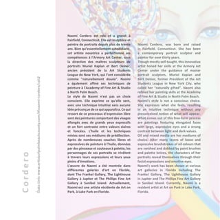 Cordero
États-Uniswww.artistsofpalmbeachcounty.com/#!naomi-cordero/csh2
Naomi Cordero est née et a grandi à
Fairfield, Connecticut. Elle est sculptrice et
peintre de portraits depuis plus de trente
ans. Bien qu’essentiellement autodidacte,
cet artiste novatrice a perfectionné ses
compétences à l'Armory Art Center, sous
la direction des maîtres sculpteurs de
portraits Muriel Kaplan et Bert Deiner,
ancien président de la Art Students
League de New York, qui l’ont considérée
comme "naturellement douée". Naomi
a également affiné ses techniques de
peinture à l'Academy of Fine Art & Studio
à North Palm Beach.
Le style de Naomi n'est pas un choix
conscient. Elle exprime ce qu'elle sent,
avec une technique intuitive sans aucune
idéepréconçue dece quiapparaîtra.Ce qui
ressort de ce processus d’expression libre
sont des peintures comportant des visages
allongés avec de grands yeux expressifs
et un fort contraste entre valeurs claires
et foncées. L’huile et les techniques
mixtes sont ses médiums de prédilection.
Après de nombreuses couches libres et
expressives de peinture à l'huile, données
par des pinceaux et couteaux à palette, les
personnages de ses portraits se révèlent
à travers leurs expressions et leurs yeux
pleins d’émotions.
L'œuvre de Naomi a été montrée dans
différentes galeries d'art en Floride,
dont The Frankel Gallery, The Lighthouse
Gallery à Jupiter et The Phillips Fine Art
Gallery à Sanibel Island. Actuellement,
Naomi est une artiste résidente de Art on
Park, à Lake Park en Floride.
Naomi Cordero, was born and raised
in Fairfield, Connecticut. She has been
a contemporary portrait sculptor and
painter for over thirty years.
Though mostly self-taught, this innovative
artist honed her skills at the Armory Art
Center under the guidance of master
portrait sculptors, Muriel Kaplan and
Bert Deiner, former President of the Art
Students League in New York City, who
called her “naturally gifted”. Naomi also
refined her painting skills at the Academy
of Fine Art & Studio in North Palm Beach.
Naomi’s style is not a conscious choice.
She expresses what she feels, resulting
in an intuitive technique without any
preconceived notion of what will appear.
What comes out of this free-form process
are paintings featuring elongated faces
with large, expressive eyes and a strong
contrast between light and dark values.
Oil and mixed media are her mediums of
choice. After many layers of loose and
expressive brushstrokes of oil colours that
are swished and dabbed by paint brushes
and palette knives, the characters of her
portraits reveal themselves through their
facial expressions and emotive eyes.
Naomi’s work has been shown at various
art galleries in Florida including The
Frankel Gallery, The Lighthouse Gallery
in Jupiter and The Phillips Fine Art Gallery
in Sanibel Island. Currently, Naomi is a
resident artist at Art on Park in Lake Park,
Florida.
 