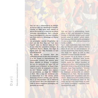 Dari
États-Uniswww.dariartist.com
Dari est née à Johannesburg en Afrique
du Sud en 1957 et a déménagé à Toronto,
Canada, en 2008 après avoir obtenu un
permis de travail sur la base de son talent
artistique extraordinaire. Dari a ensuite
reçu le prestigieux 0-1 visa pour travailler
aux Etats-Unis et a déménagé en Floride
en 2009.
Les principales sources d'inspiration de
Dari ont été Man Ray, son "ami dans
l'esprit" avec ses diverses idées de l’art
et son refus des paramètres étriqués, et
également Pissaro, Monet, Van Gogh et
Signac ainsi que Max Pechstein et Karl
Schmidt-Rottluff.
Ses œuvres se trouvent dans des
collections privées et dans des entreprises
à la fois locales et internationales. Ses
commandes incluent des œuvres pour
divers députés en Afrique. La peinture
de Dari du sanctuaire de Signal Hill est
exposée dans le Museum Bo Kaap à Cape
Town et la série de sculptures en bronze
de Dari “Woman evolve” sera exposée
en permanence au siège de l'UNESCO
à Paris. Elle a reçu de nombreux prix
et distinctions et a été choisie, parmi
beaucoup d'autres artistes, pour donner
lieu à un documentaire de la télévision
sur son travail. Elle a été interviewée à la
radio et divers magazines prestigieux ont
présenté son travail.
Dari was born in Johannesburg, South
Africa in 1957 and relocated to Toronto,
Canada in 2008 after being issued a work
permit based on special artistic talent.
Dari subsequently received the prestigious
0-1 visa to work in the USA and moved to
Florida in 2009.
Dari's main inspirations have been Man
Ray, her "friend in spirit", with his diverse
ideas of art and his non-acceptance of
narrow parameters, then Pissaro, Monet,
Van Gogh and Signac as well as Max
Pechstein and Karl Schmidt- Rottluff.
Her artworks are to be found in private
and corporate collections both locally
and internationally. Her commissions
include works for various members of
parliament in Africa. Dari's painting of the
Signal Hill shrine is housed in the Bo Kaap
Museum, Cape Town and Dari's "Woman
evolve" series of bronze sculptures will
be displayed permanently at UNESCO
headquarters in Paris. She has received
many awards and recognitions and was
chosen, above many other artists, to have
a television documentary done on her
work. She has been interviewed on radio
and various prestigious magazines have
showcased her work.
 