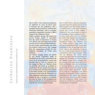 CatherineDaubresse
Francewww.catherinedaubresse.wordpress.com
Née en 1947 à Paris, Catherine Daubresse
est diplômée du Lycée de Sèvres dans
le domaine des arts graphiques. Elle a
enseigné comme professeur certifiée dans
l’Education Nationale, mais sa première
exposition d’aquarelles remonte à 1980 à
la galerie de La Régence à Paris.
Depuis quelques années, elle expose ses
œuvres (huiles, pastels et aquarelles)
dans des salons et expositions en France
et au Maroc, avec des sujets qui vont des
marchés ruraux à des portraits intimistes.
De plus en plus appréciée pour ses huiles
aux couleurs chaleureuses, elle s’engage
dans des compositions au-delà du réel,
intégrant l’acrylique et l’huile dans
l'abstrait.
Ses récents voyages autour du monde
lui ont permis d’exprimer toute sa
sensibilité sur des toiles représentant des
scènes de la vie quotidienne, comme par
exemple dans sa série de peintures sur
son voyage au Tibet, Les Tibétains. Dans
ses portraits du monde au quotidien, la
combinaison de ses qualités picturales et
de sa connaissance artistique des Cubistes
et des Naïfs conduit à une représentation
fascinante et très juste de l'humanité. En
2014, Catherine a participé au Chianti Star
Festival où elle a remporté le troisième
prix avec La Salute et San Gimignano qui
disent son intérêt pour l'architecture et sa
capacité à la rendre joliment vivante.
Born in 1947 in Paris, Catherine Daubresse
graduated from the Lycée de Sèvres in the
field of graphic arts. She initially taught as
a certified teacher in the public education
system but turned to first exhibit a
collection of her watercolours in 1980 at
the prestigious Regency Gallery in Paris.
In more recent years, she has exhibited
her works (oils, pastels and watercolors)
at a number of fairs and exhibitions
throughout France and Morocco and
the subject matters range from rural
markets to intimate portraits. Increasingly
important for her oil paintings with their
warm colours, she sometimes combines
the use of both acrylics and oils to create
compositions that move beyond reality
into the abstract. Her recent world
travels have given her the opportunity to
express her sensitivity on canvas where
she depicts scenes from everyday life,
for example in the series from her trip to
Tibet, Les Tibetans. Here, the combination
of pictorial ability to portray the local
people and her artistic knowledge looking
back to the Cubist and Naïve schools
of art, lead to a fascinating and skilled
depiction of humanity. In 2014, Catherine
participated in the Chianti Star Festival,
where she won third prize, with La Salute
and San Gimignano which record her
interest in architecture and bring it alive
with dexterity and aptitude.
 