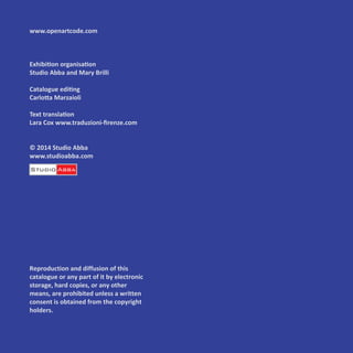 www.openartcode.com
Exhibition organisation
Studio Abba and Mary Brilli
Catalogue editing
Carlotta Marzaioli
Text translation
Lara Cox www.traduzioni-firenze.com
© 2014 Studio Abba
www.studioabba.com
Reproduction and diffusion of this
catalogue or any part of it by electronic
storage, hard copies, or any other
means, are prohibited unless a written
consent is obtained from the copyright
holders.
 