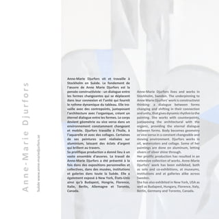 Anne-MarieDjurfors
Suèdewww.anne-mariedjurfors.se
Anne-Marie Djurfors vit et travaille à
Stockholm en Suède. Le fondement de
l'œuvre de Anne Marie Djurfors est la
pensée constructiviste - un dialogue entre
les formes changeantes qui se déplacent
dans leur connexion et l’unité qui fournit
le rythme dynamique du tableau. Elle tra-
vaille avec des contrepoints, juxtaposant
l'architecture avec l'organique, créant un
éternel dialogue entre les formes. Le corps
devient géométrie ou vice versa dans un
environnement constamment changeant
et mobile. Djurfors travaille à l'huile, à
l’aquarelle et avec des collages. Certaines
de ses peintures sont réalisées sur
aluminium, laissant des éclats d'argent
qui brillent au travers.
Sa prolifique production a donné lieu à un
vaste ensemble d'œuvres. Le travail de
Anne-Marie Djurfors a été présenté à la
fois dans des expositions personnelles et
collectives, dans des musées, institutions
et galeries dans toute la Suède. Elle a
également exposé à New York, États-Unis
ainsi qu’à Budapest, Hongrie, Florence,
Italie, Berlin, Allemagne et Toronto,
Canada.
Anne-Marie Djurfors lives and works in
Stockholm, Sweden. The underpinning to
Anne Marie Djurfors' work is constructivist
thinking: a dialogue between forms
changing and shifting in their connection
andunity,thatgivesdynamicrhythmtothe
painting. She works with counterpoints,
juxtaposing the architectural with the
organic, providing the eternal dialogue
between forms. Body becomes geometry
or vice-versa in a constant changeable and
moving environment. Djurfors works in
oil, watercolors and collage. Some of her
paintings are done on aluminum, letting
slivers of silver shine through.
Her prolific production has resulted in an
extensive collection of works. Anne-Marie
Djurfors' work has been exhibited, both
as solo and co-exhibitions, at museums,
institutions and at galleries alike across
Sweden.
She has also exhibited in New York, USA as
well as Budapest, Hungary, Florence, Italy,
Berlin, Germany and Toronto, Canada.
 