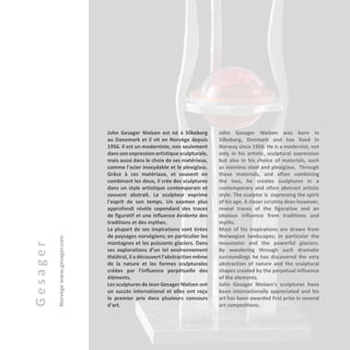 Gesager
Norvègewww.gesager.com
John Gesager Nielsen est né à Silkeborg
au Danemark et il vit en Norvège depuis
1956. Il est un moderniste, non seulement
dans son expression artistique sculpturale,
mais aussi dans le choix de ses matériaux,
comme l'acier inoxydable et le plexiglass.
Grâce à ces matériaux, et souvent en
combinant les deux, il crée des sculptures
dans un style artistique contemporain et
souvent abstrait. Le sculpteur exprime
l'esprit de son temps. Un examen plus
approfondi révèle cependant des traces
de figuratif et une influence évidente des
traditions et des mythes.
La plupart de ses inspirations sont tirées
de paysages norvégiens; en particulier les
montagnes et les puissants glaciers. Dans
ses explorations d’un tel environnement
théâtral, il a découvert l'abstraction même
de la nature et les formes sculpturales
créées par l'influence perpétuelle des
éléments.
Les sculptures de Jean Gesager Nielsen ont
un succès international et elles ont reçu
le premier prix dans plusieurs concours
d'art.
John Gesager Nielsen was born in
Silkeborg, Denmark and has lived in
Norway since 1956. He is a modernist, not
only in his artistic, sculptural expression
but also in his choice of materials, such
as stainless steel and plexiglass. Through
these materials, and often combining
the two, he creates sculptures in a
contemporary and often abstract artistic
style. The sculptor is expressing the spirit
of his age. A closer scrutiny does however,
reveal traces of the figurative and an
obvious influence from traditions and
myths.
Most of his inspirations are drawn from
Norwegian landscapes; in particular the
mountains and the powerful glaciers.
By wandering through such dramatic
surroundings he has discovered the very
abstraction of nature and the sculptural
shapes created by the perpetual influence
of the elements.
John Gesager Nielsen's sculptures have
been internationally appreciated and his
art has been awarded first prize in several
art competitions.
 