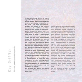 KayGriffith
États-Uniswww.griffithfineartgallery.com
Artiste abstraite, Kay Griffith est née et
a grandi au Texas, Etats-Unis. Son travail
abstrait produit des réactions viscérales
chez ses spectateurs, inexplicables par
des mots. Elle peint naturellement,
diffusant sa passion et son énergie
dans chacun de ses tableaux. L’effet de
matière et les couleurs se mélangent,
parfois simplement, parfois avec une
sophistication complexe; mais toujours
pour laisser la place à l'interprétation
et à la contemplation des observateurs.
Griffith est une artiste professionnelle
depuis plus de dix-huit ans. Dans sa
déclaration d’intention artistique elle
dit: «Je suis née pour être un peintre
abstrait. Pour moi, la question a toujours
été celle de la convergence des couleurs,
des rythmes, et les jeux de lumière et
d'ombre. Bien que je puisse exécuter des
peintures à l'huile traditionnelles, mon
cœur est dans le travail abstrait. Tout ce
que je dois faire pour être inspirée est
de marcher à l'extérieur et de passer du
temps à expérimenter la convergence que
je viens de décrire. Je trouve que cette
convergence se reflète davantage quand
je peins d’instinct, du premier jet, avec
un couteau à palette. Je suis passionnée
par la peinture abstraite et je ne peux pas
imaginer la vie sans elle."
Kay a exposé ses œuvres dans divers
endroits aux Etats-Unis, au Canada et à
Paris, France.
Abstract artist Kay Griffith is from the USA,
born and raised in Texas. Her abstract
work engenders visceral responses in
viewers, unexplained by words. She paints
naturally, exuding passion and energy in
every painting. The impasto and colors
become integrated, sometimes simply,
other times with a complex sophistication;
but always making way for interpretation
and contemplation by viewers. Griffith has
been a professional artist for more than
eighteen years. In her artist statement
she says “I was born to be an abstract
artist. For me, it has always been about
the convergence of color, rhythms and the
play of light and shadow. Although I can
execute traditional oil paintings, my heart
lies in abstract work. All I have to do to be
inspired is walk outside and spend time
experiencing the convergence that I have
described. I find that this convergence is
more accurately reflected when I paint
wet-into-wet, using a palette knife. I am
passionate about painting abstracts and
cannot imagine life without painting
them."
Kay has exhibited her work in various
locations in the USA, Canada and in Paris,
France.
 
