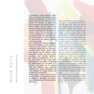 DavidHarry
États-Uniswww.davidharryfineart.com
Ce passionnant artiste américain, David
Harry, a grandi dans une maison au doux
parfum de térébenthine, où les étagères
étaient pleines de livres d'art et les murs
couverts de tableaux. Sa grand-mère
était une peintre très connue: Beulah S.
Bowers. Même si David a commencé à
peindre sérieusement vers 25 ans et si son
éducation artistique a donc été subjective,
plusieurs styles ont marqué toute sa
carrière artistique, du néo-expressionisme
au projet postmoderniste appelé peinture
Anti-Action, jusqu’à ses œuvres actuelles
qui consistent en des tableaux abstraits
relativement grands.
Dans sa déclaration d’intention artistique,
David dit “les beaux-arts sont une forme
d'expression qui travaille comme une
métaphore visuelle pour une expérience
commune. Mon dernier travail relève
d'un procédé pas très différent d'une
composition de jazz, une action initiée
par-dessus une structure familière.
Les tableaux correspondent aussi au
lieu dans lequel ils sont conçus. Mon
déménagement en Floride a intensifié
ma représentation de la lumière et a
renforcé l'importance de la couleur
dans mes tableaux. Leurs variations
profitent de la nature périphérique de
leurs compositions. Chaque tableau est
autorisé à se sentir chez lui”.
David a exposé en solo à Paris et à New
York City, ainsi qu’à Hambourg, Potsdam
et Freiberg en Allemagne et il expose
régulièrement danslesArtFusionGalleries
de Miami.
This exciting American artist, David Harry,
grew up in a household with the sweet
smell of turpentine, where the shelves
were stocked with art books and the
walls were covered with paintings. His
grandmother was the well-known painter
Beulah S. Bowers. Even though David
started seriously painting around the age
of twenty-five and his art education was
therefore subjective, various styles have
marked his full artistic career from early
neo-expressionism to a post-modernist
project called Anti-Action painting, to
his current body of work that consists of
relatively large-scale abstract paintings.
In his artistic statement, David states
that “fine art is a form of expression that
works as a visual metaphor for a shared
experience. My latest work is about a
process not unlike jazz composition,
action initiated over a familiar structure.
The paintings also respond to place. My
move to Florida has resulted in a greater
emphasis on the depiction of light, and
heightened the importance of color in
my painting. Their scale takes advantage
of the peripheral nature of composition.
Each painting is allowed to feel its own
way”.
David has had solo shows in Paris and New
York City, as well as Hamburg, Potsdam
and Freiberg in Germany and regularly
exhibits at the Art Fusion Galleries in
Miami.
 