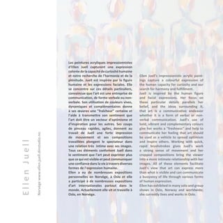 EllenJuell
Norvègewww.ellen.juell.dinstudio.no
Les peintures acryliques impressionnistes
d'Ellen Juell capturent une expression
coloréedelacapacitédecuriositéhumaine
et notre recherche de l'harmonie et de la
plénitude. Juell est inspirée par la figure
humaine et les expressions faciales. Elle
se concentre sur ces détails particuliers,
convaincue que l'art est une entreprise de
communication, de forme verbale ou non-
verbale. Son utilisation de couleurs vives,
dynamiques et complémentaires donne
à ses œuvres une "fraîcheur" certaine et
l’aide à transmettre son sentiment que
l'art doit être un vecteur d’optimisme et
d’inspiration pour les autres. Ses coups
de pinceau rapides, agiles, donnent au
travail de Juell une forte impression
de mouvement et ses compositions
travaillées plongent le spectateur dans
une relation très intime avec ses images.
Tous ces éléments confortent Juell dans
le sentiment que l'art peut exprimer plus
que ce qui est visible et peut communiquer
une confiance dans la vie à travers diverses
formes de l'expression humaine.
Ellen a eu de nombreuses expositions
personnelles en Norvège, à Oslo et elle
a participé à de nombreuses expositions
d'art internationales partout dans le
monde. Actuellement elle vit et travaille à
Oslo, en Norvège.
Ellen Juell's impressionistic acrylic paint-
ings capture a colourful expression of
the human capacity for curiosity and our
search for harmony and fulfillment.
Juell is inspired by the human figure
and facial expressions. Her focus on
these particular details parallels her
belief, and the ideas surrounding it,
that art is a communicative endeavor
whether it is a form of verbal or non-
verbal communication. Juell's use of
bold, vibrant and complementary colours
give her works a "freshness" and help to
communicate her feeling that art should
be used as a vehicle to spread optimism
and inspire others. Working with quick,
rapid brushstrokes gives Juell's work
a strong sense of movement and her
cropped compositions bring the viewer
into a more intimate relationship with her
images. All of these elements facilitate
Juell's view that art can express more
than what is visible and can communicate
a buoyancy of life through various forms
of human expression.
Ellen has exhibited in many solo and group
shows in Oslo, Norway and worldwide;
she currently lives and works in Oslo.
 