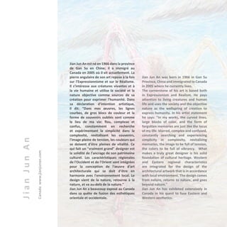 JianJunAn
Canada	www.jianjunan.com
Jian Jun An est né en 1966 dans la province
de Gan Su en Chine; il a immigré au
Canada en 2005 où il vit actuellement. La
pierre angulaire de son art repose à la fois
sur l'Expressionnisme et sur le Réalisme.
Il s’intéresse aux créatures vivantes et à
la vie humaine et utilise la société et la
nature objective comme sources de sa
création pour exprimer l'humanité. Dans
sa déclaration d'intention artistique,
il dit: “Dans mes œuvres, les lignes
courbes, de gros blocs de couleur et la
forme de souvenirs oubliés sont comme
le lieu de ma vie: flou, complexe et
confus, constamment en recherche
et expérimentant la simplicité dans la
complexité, revitalisant les souvenirs,
l'image pleine de tension, les couleurs qui
se doivent d’être pleines de vitalité. Ce
qui fait un "vraiment grand" designer est
la solidité de l’ancrage de son patrimoine
culturel. Les caractéristiques régionales
de l'Occident et de l'Orient sont intégrées
pour la conception de l'œuvre d'art
architecturale qui se doit d’être en
harmonie avec l'environnement local. Le
design vient de la nature, retourne à la
nature, et va au-delà de la nature.”
Jian Jun An a beaucoup exposé au Canada
dans sa quête de fusion des esthétiques
orientale et occidentale.
Jian Jun An was born in 1966 in Gan Su
Province, China and immigrated to Canada
in 2005 where he currently lives.
The cornerstone of his art is based both
in Expressionism and Realism. He pays
attention to living creatures and human
life and uses the society and the objective
nature as the wellspring of creation to
express humanity. In his artist statement
he says: "In my works, the curved lines,
large blocks of color, and the form of
forgotten memories are just like the locus
of my life: blurred, complex and confused,
constantly searching and experiencing
simplicity in complexity, revitalizing
memories, the image to be full of tension,
the colors to be full of vibrancy. What
makes a truly great designer is his solid
foundation of cultural heritage. Western
and Eastern regional characteristics
are integrated for the design of the
architectural artwork that is in accordance
with local environment. The design comes
from nature, returns to nature, and goes
beyond nature."
Jian Jun An has exhibited extensively in
Canada in his quest to fuse Eastern and
Western aesthetics.
 