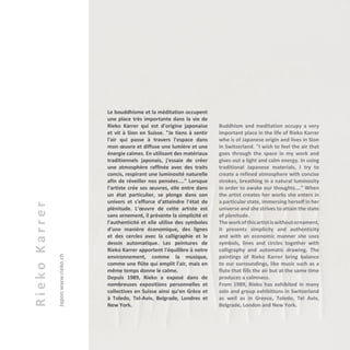 RiekoKarrer
Japonwww.rieko.ch
Le bouddhisme et la méditation occupent
une place très importante dans la vie de
Rieko Karrer qui est d'origine japonaise
et vit à Sion en Suisse. "Je tiens à sentir
l'air qui passe à travers l'espace dans
mon œuvre et diffuse une lumière et une
énergie calmes. En utilisant des matériaux
traditionnels japonais, j'essaie de créer
une atmosphère raffinée avec des traits
concis, respirant une luminosité naturelle
afin de réveiller nos pensées...." Lorsque
l'artiste crée ses œuvres, elle entre dans
un état particulier, se plonge dans son
univers et s'efforce d'atteindre l'état de
plénitude. L’œuvre de cette artiste est
sans ornement, il présente la simplicité et
l'authenticité et elle utilise des symboles
d'une manière économique, des lignes
et des cercles avec la calligraphie et le
dessin automatique. Les peintures de
Rieko Karrer apportent l'équilibre à notre
environnement, comme la musique,
comme une flûte qui emplit l'air, mais en
même temps donne le calme.
Depuis 1989, Rieko a exposé dans de
nombreuses expositions personnelles et
collectives en Suisse ainsi qu’en Grèce et
à Toledo, Tel-Aviv, Belgrade, Londres et
New York.
Buddhism and meditation occupy a very
important place in the life of Rieko Karrer
who is of Japanese origin and lives in Sion
in Switzerland. "I wish to feel the air that
goes through the space in my work and
gives out a light and calm energy. In using
traditional Japanese materials, I try to
create a refined atmosphere with concise
strokes, breathing in a natural luminosity
in order to awake our thoughts…." When
the artist creates her works she enters in
a particular state, immersing herself in her
universe and she strives to attain the state
of plenitude.
Theworkofthisartistiswithoutornament,
it presents simplicity and authenticity
and with an economic manner she uses
symbols, lines and circles together with
calligraphy and automatic drawing. The
paintings of Rieko Karrer bring balance
to our surroundings, like music such as a
flute that fills the air but at the same time
produces a calmness.
From 1989, Rieko has exhibited in many
solo and group exhibitions in Switzerland
as well as in Greece, Toledo, Tel Aviv,
Belgrade, London and New York.
 