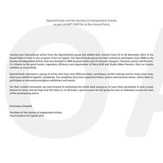 OA
OpenArtCode and the Society of Independent Artists
as part of ART CAPITAL at the Grand Palais
Twenty-nine international artists from the OpenArtCode group will exhibit their artwork from 25 to 30 November 2014 at the
Grand Palais in Paris in the occasion of Art en Capital. The OpenArtCode group has been invited to participate since 2008 by the
Society of Independent Artists, that was founded in 1884 by great artists such as Cezanne, Gauguin, Toulouse-Lautrec and Pissarro.
It is thanks to the good humor, legendary efficiency and organization of Mary Brilli and Studio Abba Florence, that our talents
combine so successfully.
OpenArtCode represents a group of artists who have very different styles, techniques, artistic training and for many years now,
they have exhibited together worldwide. The complicity they have acquired at these various international shows, allows them to
participate at extremely prestigious exhibitions and events.
For their creative humanism, we look forward to welcoming the artists back among us, to have them participate in such a great
festival of colour and we hope that this Salon is, on all levels, a great success for the group but also an individual success for each
of the participating artists.
Dominique Chapelle
	
President of the Society of Independent Artists.
Vice President Art Capital 2014
 