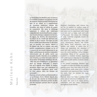 MarleneKohn
États-Unis La fascination de Marlene pour la texture
l’a conduite à explorer une gamme sans fin
dematières,depuislatoileetlefiljusqu’au
bois et au métal; et à expérimenter
de nouveaux matériaux comme des
brindilles, des clous et même du papier
de couverture. Elle aime le challenge
consistant à utiliser des matériaux
originellement destinés à d’autres usages.
Son travail artistique concerne les formes,
les lignes, les dessins, les mouvements,
les fleurs et les motifs qui dérivent des
textiles et de la nature. Une ligne ou une
forme subtile peut déterminer la direction
que va prendre son œuvre. Même si
au départ elle fait un croquis, cela peut
parfois complètement changer au fur et
à mesure de son travail. Beaucoup de ses
toiles sont conçues de manière modulaire,
commençant par de petits carrés qui
peuvent ensuite s’étendre et se combiner
avec d’autres, ou rester tels quels. Dans sa
déclaration d’intention artistique elle dit:
"Mon but est d’embarquer le spectateur
dans un voyage particulier à chaque
fois qu’il regarde mon travail. Si chaque
personne repart avec une expérience et
une impression singulières après avoir
vu mon œuvre, alors ma mission est
accomplie".
Marlene est une artiste professionnelle et
un professeur d’art à Miami depuis plus
de 25 ans. Ses œuvres se trouvent dans
de nombreuses collections privées et elles
ont été exposées partout dans le sud de
la Floride.
Marlene’s fascination with texture has
led her to explore an endless range of
surfaces from canvas and thread to wood
and metal and to experiment with found
materials such as twigs, nails and even
roofing paper. She enjoys the challenge
of using materials originally meant for
something else.
Her artwork involves shapes, lines, pat-
terns, movements, flowers and motifs
that derive from influences such as
textiles and nature. A subtle line or
shape can determine the direction a
piece will take. Even if she has a sketch,
once she starts working, it often changes
completely. Many of her canvases are
created in a modular fashion, beginning
with small squares that may be expanded
or combined with others, or stand on their
own.
In her artistic statement, Marlene says
“my goal is to take the viewer on a special
journey every time they look at my art.
If each person walks away with a unique
impression and experience from viewing
my work, then my mission has been
accomplished."
Marlene Kohn has been a professional
artist and art educator in Miami for over
25 years. Her work is in many private
collections and has been showcased
throughout South Florida.
 