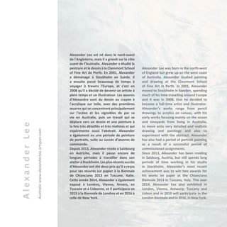 AlexanderLee
Australiewww.alexanderlee.artspan.com
Alexander Lee est né dans le nord-ouest
de l'Angleterre, mais il a grandi sur la côte
ouest de l'Australie. Alexander a étudié la
peinture et le dessin à la Claremont School
of Fine Art de Perth. En 2001, Alexander
a déménagé à Stockholm en Suède. Il
a ensuite passé beaucoup de temps à
voyager à travers l'Europe, et c'est en
2008 qu'il a décidé de devenir un artiste à
plein temps et un illustrateur. Les œuvres
d'Alexandre vont du dessin au crayon à
l'acrylique sur toile, avec des premières
œuvres qui se concentrent principalement
sur l'océan et les vignobles de par sa
vie en Australie, puis un travail qui se
déplace vers un dessin et une peinture à
la fois très détaillés et très réalistes et qui
expérimente aussi l'abstrait. Alexander
a également eu une période de peinture
de portraits, suite au succès d’œuvres de
commande.
Depuis 2013, Alexander réside à Salzbourg
en Autriche, mais il passe encore de
longues périodes à travailler dans son
atelieràStockholm.Lesplusrécentssuccès
d'Alexander ont été deux prix qu’il a reçus
pour ses œuvres sur papier à la Biennale
de Chianciano 2013 en Toscane, Italie.
Cette année 2014, Alexander a également
exposé à Londres, Vienne, Anvers, en
Toscane et à Lisbonne, et il participera en
2015 à la Biennale de Londres et en 2016 à
celle de New York.
Alexander Lee was born in the north-west
of England but grew up on the west coast
of Australia. Alexander studied painting
and drawing at the Claremont School
of Fine Art in Perth. In 2001, Alexander
moved to Stockholm in Sweden, spending
much of his time travelling around Europe
and it was in 2008, that he decided to
become a full-time artist and illustrator.
Alexander’s works range from pencil
drawings to acrylics on canvas, with his
early works focusing mainly on the ocean
and vineyards from living in Australia,
to move onto very detailed and realistic
drawing and paintings and also to
experiment with the abstract. Alexander
has also had a period of portrait painting
as a result of a successful period of
commissioned assignments.
Since 2013, Alexander has been residing
in Salzburg, Austria, but still spends long
periods of time working in his studio
in Stockholm. Alexander’s most recent
achievement was to win two awards for
his works on paper at the Chianciano
Biennale 2013 in Tuscany, Italy. This year
2014, Alexander has also exhibited in
London, Vienna, Antwerp, Tuscany and
Lisbon and in 2015 will participate in the
London Biennale and in 2016, in New York.
 